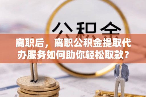 士林离职后，离职公积金提取代办服务如何助你轻松取款？