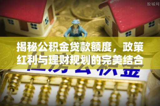 士林揭秘公积金贷款额度，政策红利与理财规划的完美结合