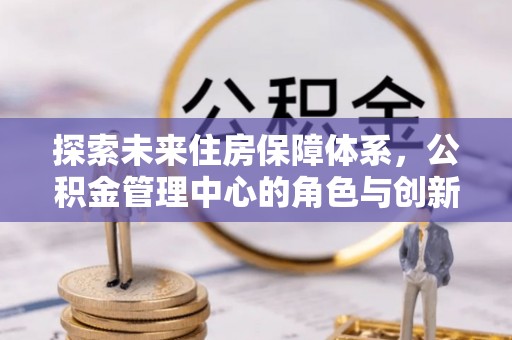 士林探索未来住房保障体系，公积金管理中心的角色与创新