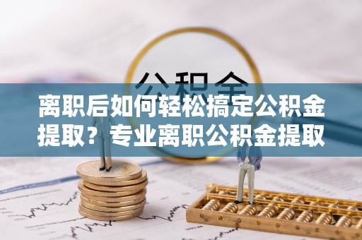 士林离职后如何轻松搞定公积金提取？专业离职公积金提取代办服务来帮你