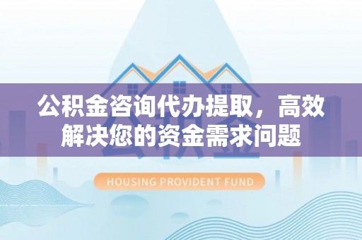 士林公积金咨询代办提取，高效解决您的资金需求问题
