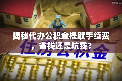 士林揭秘代办公积金提取手续费，省钱还是坑钱？