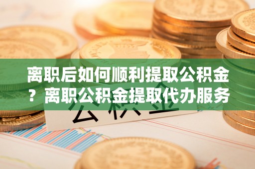 士林离职后如何顺利提取公积金？离职公积金提取代办服务全解析