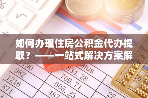 士林如何办理住房公积金代办提取？——一站式解决方案解析