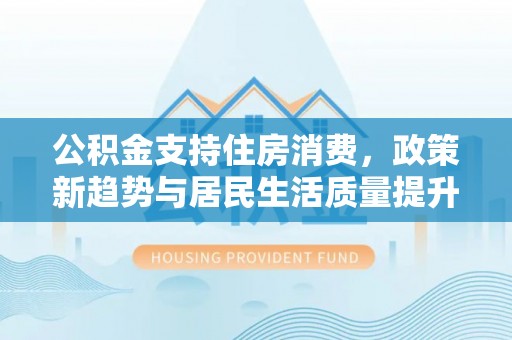士林公积金支持住房消费，政策新趋势与居民生活质量提升