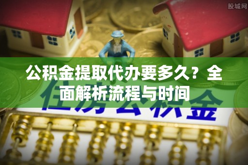 士林公积金提取代办要多久？全面解析流程与时间